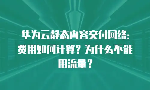 华为云静态内容交付网络：费用如何计算？为什么不能用流量？