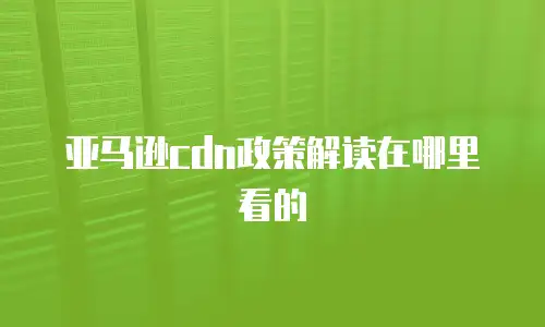 亚马逊cdn政策解读在哪里看的