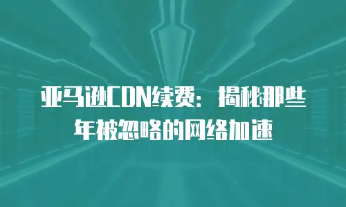 亚马逊CDN续费：揭秘那些年被忽略的网络加速
