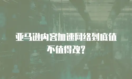 亚马逊内容加速网络到底值不值得改?