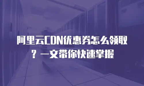 阿里云CDN优惠券怎么领取？一文带你快速掌握