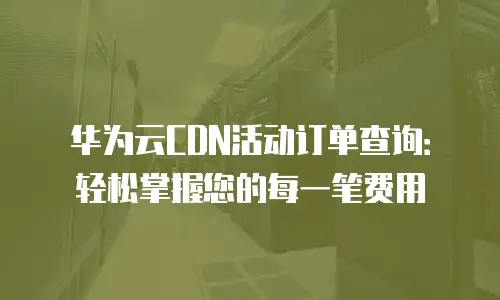 华为云CDN活动订单查询：轻松掌握您的每一笔费用