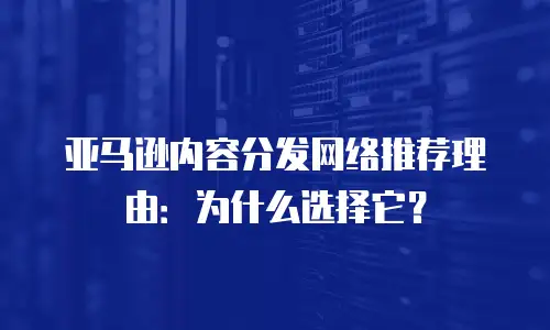 亚马逊内容分发网络推荐理由：为什么选择它？