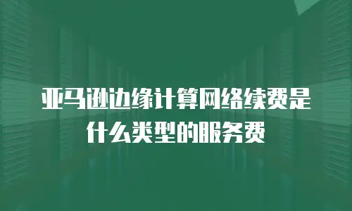 亚马逊边缘计算网络续费是什么类型的服务费