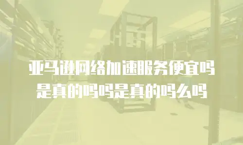 亚马逊网络加速服务便宜吗是真的吗吗是真的吗么吗