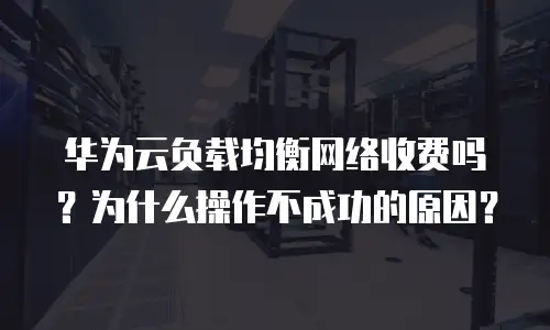 华为云负载均衡网络收费吗？为什么操作不成功的原因？