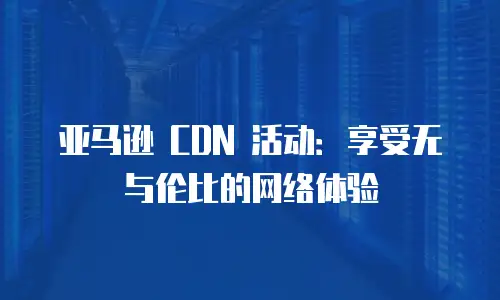 亚马逊 CDN 活动：享受无与伦比的网络体验