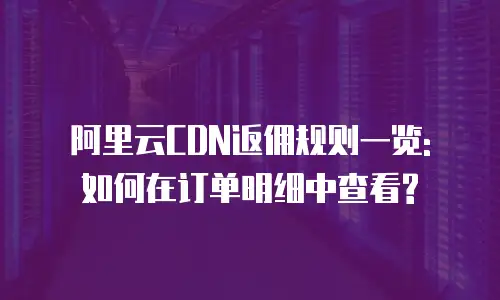 阿里云CDN返佣规则一览: 如何在订单明细中查看?