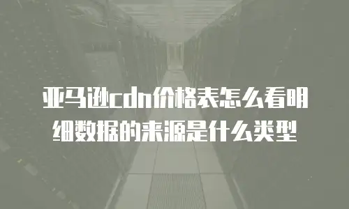 亚马逊cdn价格表怎么看明细数据的来源是什么类型