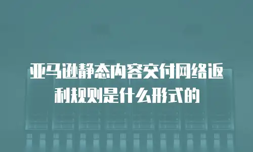 亚马逊静态内容交付网络返利规则是什么形式的