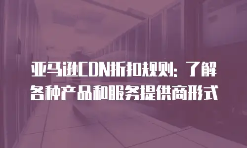 亚马逊CDN折扣规则: 了解各种产品和服务提供商形式