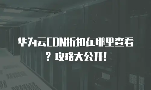 华为云CDN折扣在哪里查看？攻略大公开！