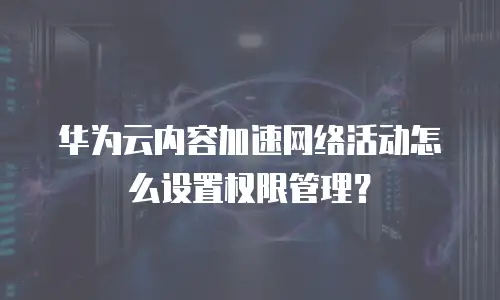 华为云内容加速网络活动怎么设置权限管理？