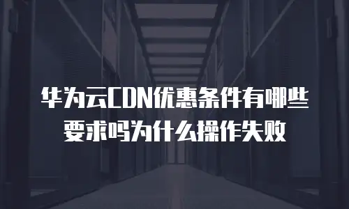 华为云CDN优惠条件有哪些要求吗为什么操作失败