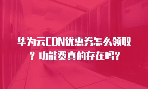 华为云CDN优惠券怎么领取？功能费真的存在吗？