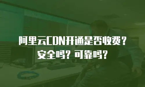阿里云CDN开通是否收费？安全吗？可靠吗？