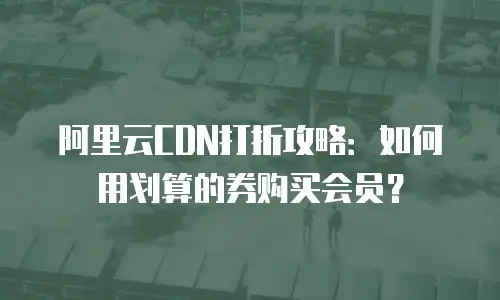 阿里云CDN打折攻略：如何用划算的券购买会员？