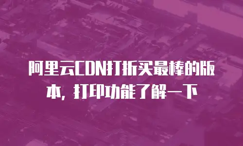 阿里云CDN打折买最棒的版本, 打印功能了解一下