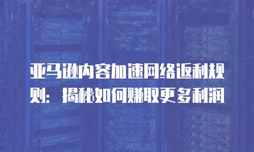 亚马逊内容加速网络返利规则：揭秘如何赚取更多利润