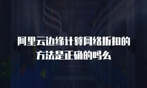 阿里云边缘计算网络折扣的方法是正确的吗么
