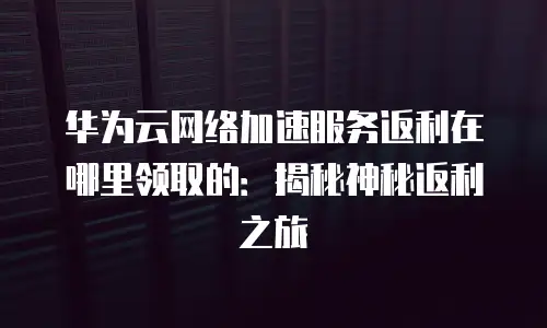 华为云网络加速服务返利在哪里领取的：揭秘神秘返利之旅