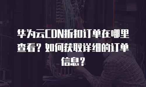 华为云CDN折扣订单在哪里查看？如何获取详细的订单信息？