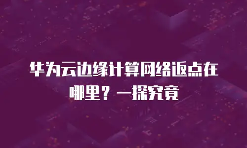 华为云边缘计算网络返点在哪里？一探究竟