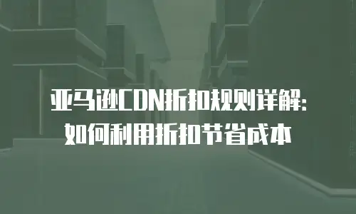 亚马逊CDN折扣规则详解：如何利用折扣节省成本