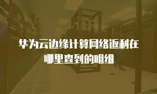 华为云边缘计算网络返利在哪里查到的明细