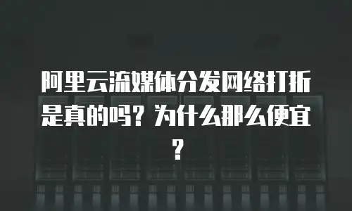 阿里云流媒体分发网络打折是真的吗？为什么那么便宜？