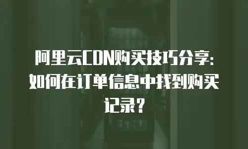 阿里云CDN购买技巧分享：如何在订单信息中找到购买记录？