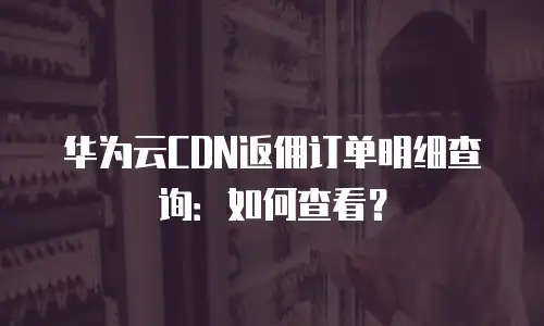 华为云CDN返佣订单明细查询：如何查看？