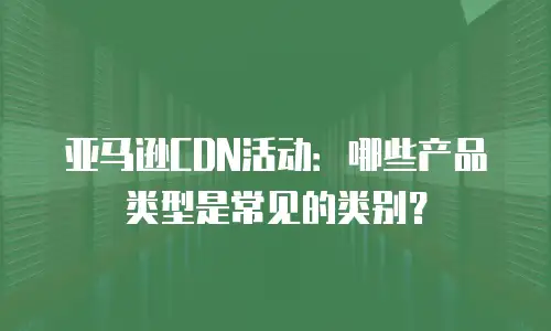 亚马逊CDN活动：哪些产品类型是常见的类别？