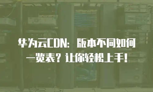 华为云CDN：版本不同如何一览表？让你轻松上手！
