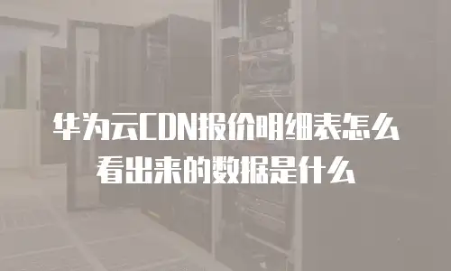 华为云CDN报价明细表怎么看出来的数据是什么