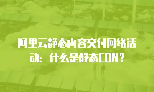 阿里云静态内容交付网络活动：什么是静态CDN？