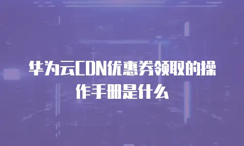 华为云CDN优惠券领取的操作手册是什么