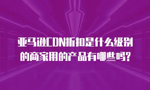 亚马逊CDN折扣是什么级别的商家用的产品有哪些吗?