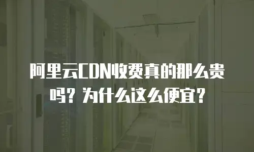 阿里云CDN收费真的那么贵吗？为什么这么便宜？
