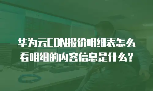 华为云CDN报价明细表怎么看明细的内容信息是什么？