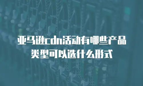 亚马逊cdn活动有哪些产品类型可以选什么形式