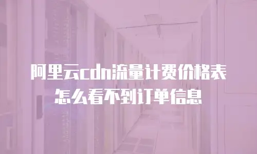 阿里云cdn流量计费价格表怎么看不到订单信息