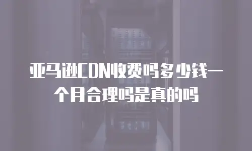 亚马逊CDN收费吗多少钱一个月合理吗是真的吗
