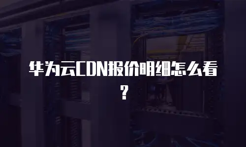 华为云CDN报价明细怎么看？