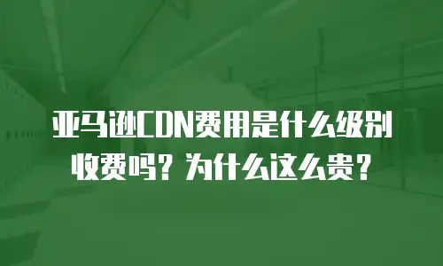 亚马逊CDN费用是什么级别收费吗？为什么这么贵？