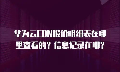 华为云CDN报价明细表在哪里查看的？信息记录在哪？