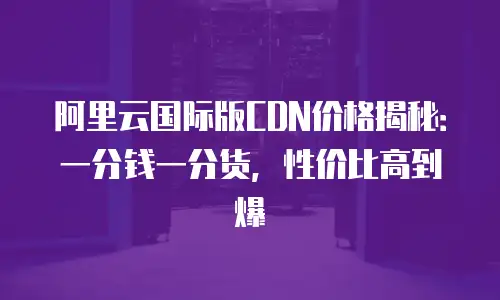 阿里云国际版CDN价格揭秘：一分钱一分货，性价比高到爆