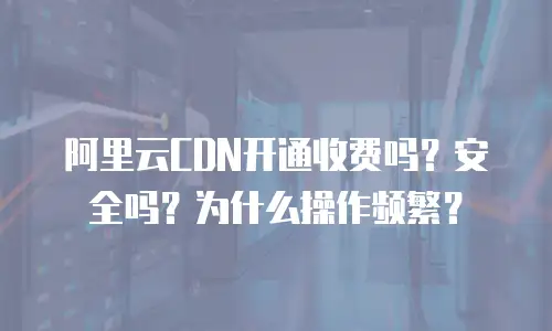阿里云CDN开通收费吗？安全吗？为什么操作频繁？