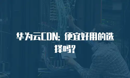 华为云CDN: 便宜好用的选择吗?