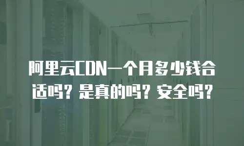 阿里云CDN一个月多少钱合适吗？是真的吗？安全吗？